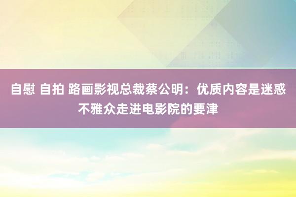 自慰 自拍 路画影视总裁蔡公明：优质内容是迷惑不雅众走进电影院的要津
