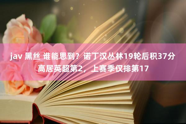 jav 黑丝 谁能思到？诺丁汉丛林19轮后积37分高居英超第2，上赛季仅排第17
