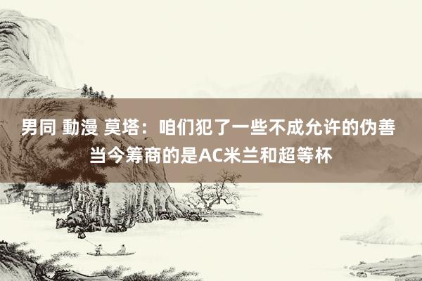 男同 動漫 莫塔：咱们犯了一些不成允许的伪善 当今筹商的是AC米兰和超等杯