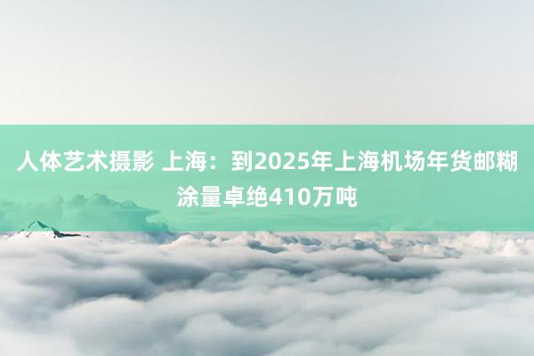 人体艺术摄影 上海：到2025年上海机场年货邮糊涂量卓绝410万吨