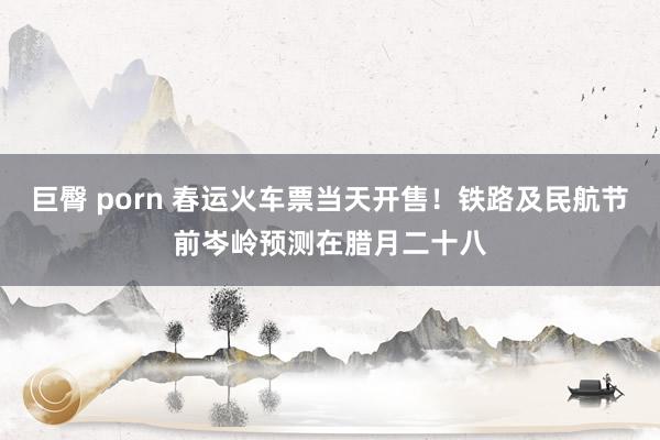 巨臀 porn 春运火车票当天开售！铁路及民航节前岑岭预测在腊月二十八