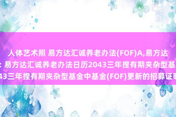 人体艺术照 易方达汇诚养老办法(FOF)A，易方达汇诚养老办法(FOF)Y: 易方达汇诚养老办法日历2043三年捏有期夹杂型基金中基金(FOF)更新的招募证明书