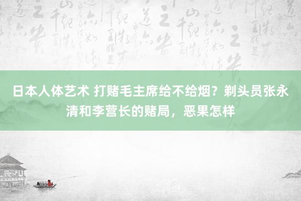 日本人体艺术 打赌毛主席给不给烟？剃头员张永清和李营长的赌局，恶果怎样