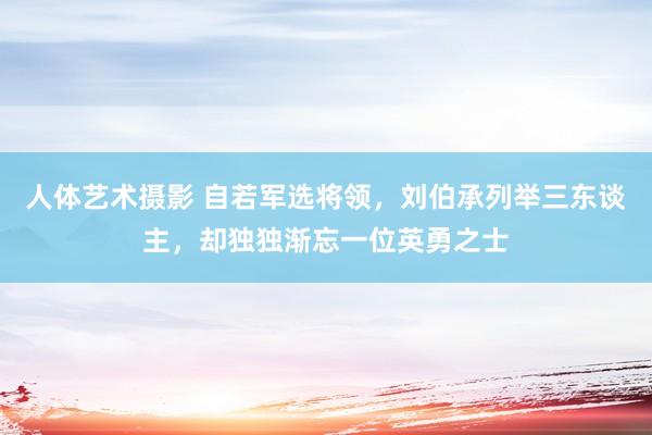 人体艺术摄影 自若军选将领，刘伯承列举三东谈主，却独独渐忘一位英勇之士