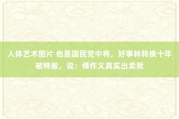 人体艺术图片 他是国民党中将，好事林转换十年被特赦，说：傅作义真实出卖我