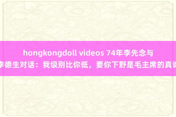 hongkongdoll videos 74年李先念与李德生对话：我级别比你低，要你下野是毛主席的真谛