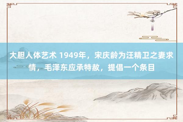 大胆人体艺术 1949年，宋庆龄为汪精卫之妻求情，毛泽东应承特赦，提倡一个条目