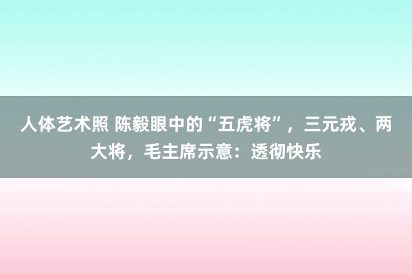 人体艺术照 陈毅眼中的“五虎将”，三元戎、两大将，毛主席示意：透彻快乐