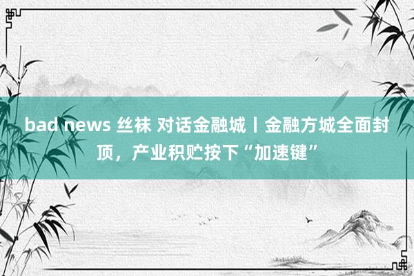 bad news 丝袜 对话金融城丨金融方城全面封顶，产业积贮按下“加速键”