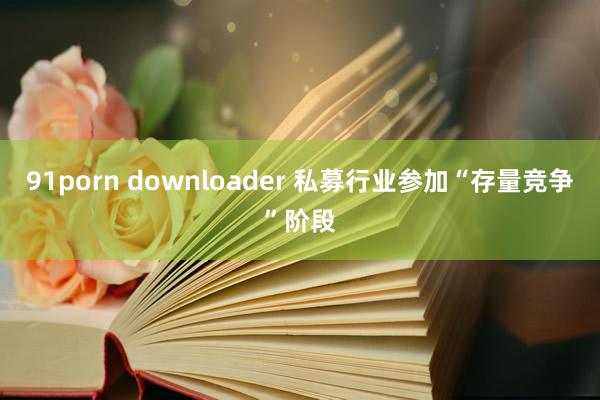 91porn downloader 私募行业参加“存量竞争”阶段