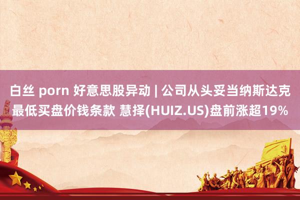 白丝 porn 好意思股异动 | 公司从头妥当纳斯达克最低买盘价钱条款 慧择(HUIZ.US)盘前涨超19%