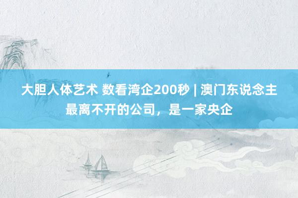 大胆人体艺术 数看湾企200秒 | 澳门东说念主最离不开的公司，是一家央企