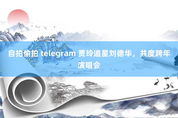 自拍偷拍 telegram 贾玲追星刘德华，共度跨年演唱会