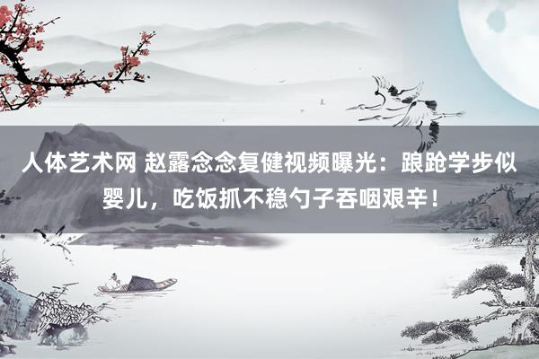 人体艺术网 赵露念念复健视频曝光：踉跄学步似婴儿，吃饭抓不稳勺子吞咽艰辛！
