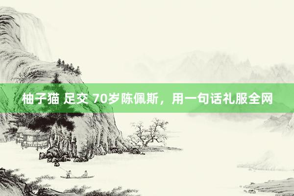 柚子猫 足交 70岁陈佩斯，用一句话礼服全网