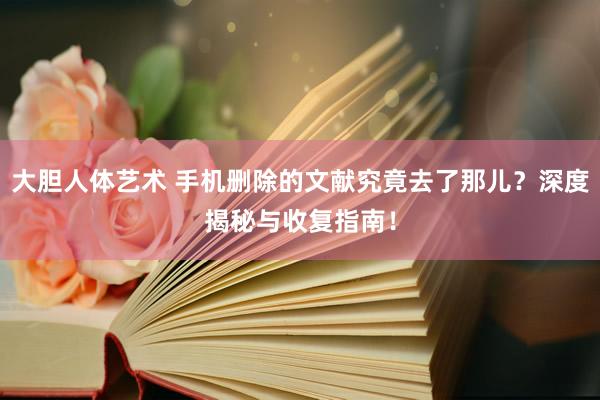大胆人体艺术 手机删除的文献究竟去了那儿？深度揭秘与收复指南！
