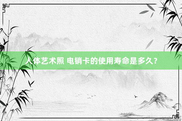 人体艺术照 电销卡的使用寿命是多久？