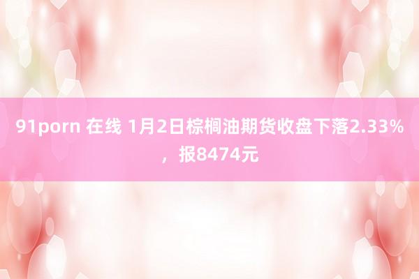 91porn 在线 1月2日棕榈油期货收盘下落2.33%，报8474元
