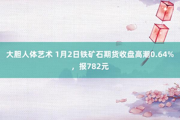 大胆人体艺术 1月2日铁矿石期货收盘高潮0.64%，报782元