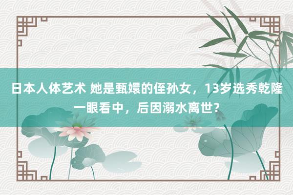 日本人体艺术 她是甄嬛的侄孙女，13岁选秀乾隆一眼看中，后因溺水离世？