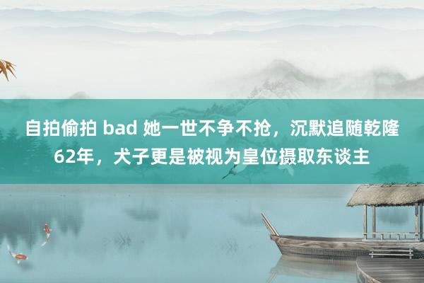 自拍偷拍 bad 她一世不争不抢，沉默追随乾隆62年，犬子更是被视为皇位摄取东谈主
