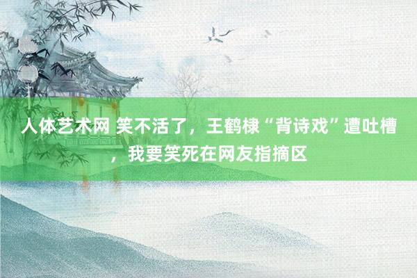 人体艺术网 笑不活了，王鹤棣“背诗戏”遭吐槽，我要笑死在网友指摘区