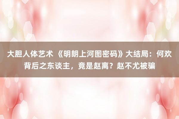 大胆人体艺术 《明朗上河图密码》大结局：何欢背后之东谈主，竟是赵离？赵不尤被骗