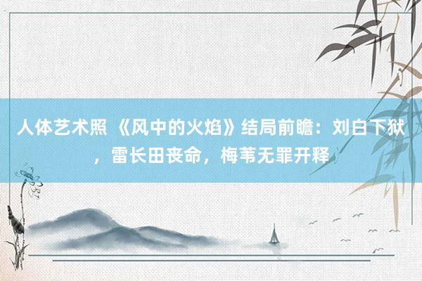 人体艺术照 《风中的火焰》结局前瞻：刘白下狱，雷长田丧命，梅苇无罪开释