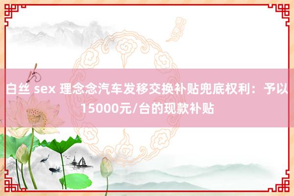 白丝 sex 理念念汽车发移交换补贴兜底权利：予以15000元/台的现款补贴
