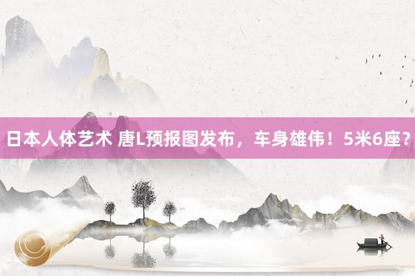 日本人体艺术 唐L预报图发布，车身雄伟！5米6座？