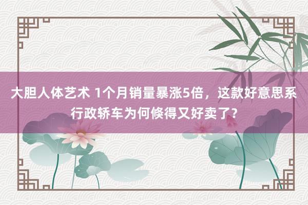 大胆人体艺术 1个月销量暴涨5倍，这款好意思系行政轿车为何倏得又好卖了？