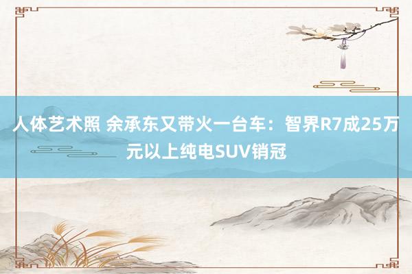 人体艺术照 余承东又带火一台车：智界R7成25万元以上纯电SUV销冠