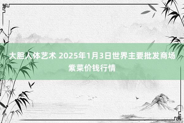 大胆人体艺术 2025年1月3日世界主要批发商场紫菜价钱行情