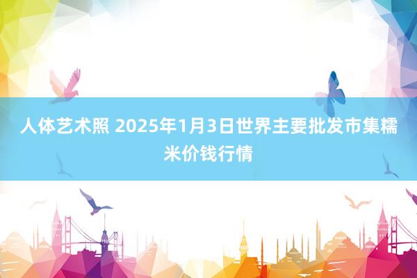 人体艺术照 2025年1月3日世界主要批发市集糯米价钱行情