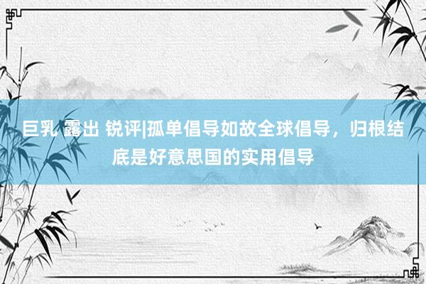 巨乳 露出 锐评|孤单倡导如故全球倡导，归根结底是好意思国的实用倡导