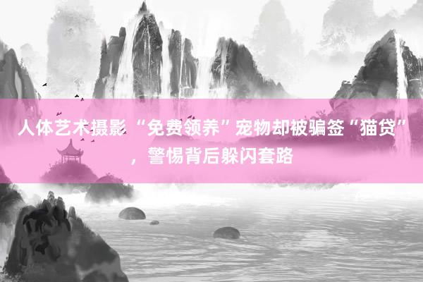 人体艺术摄影 “免费领养”宠物却被骗签“猫贷”，警惕背后躲闪套路