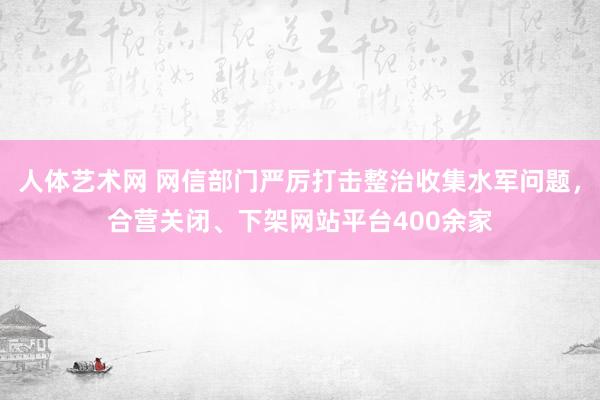 人体艺术网 网信部门严厉打击整治收集水军问题，合营关闭、下架网站平台400余家