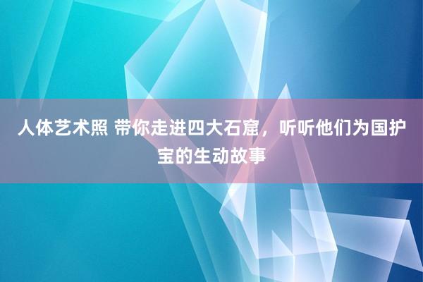 人体艺术照 带你走进四大石窟，听听他们为国护宝的生动故事