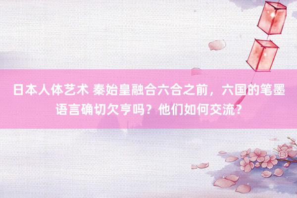 日本人体艺术 秦始皇融合六合之前，六国的笔墨语言确切欠亨吗？他们如何交流？