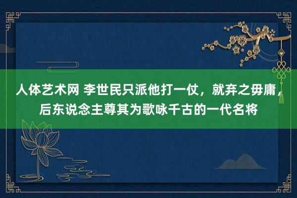 人体艺术网 李世民只派他打一仗，就弃之毋庸，后东说念主尊其为歌咏千古的一代名将
