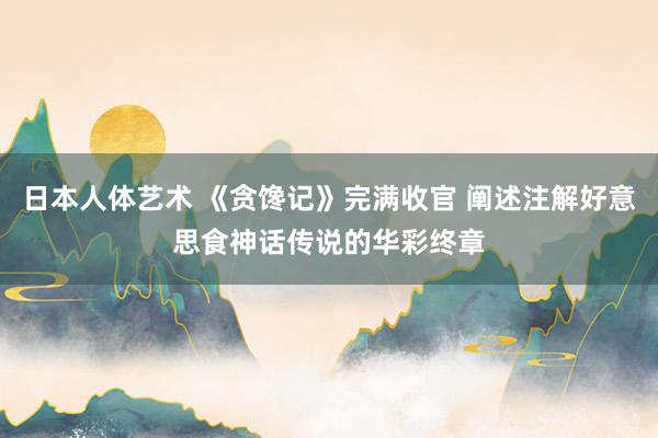 日本人体艺术 《贪馋记》完满收官 阐述注解好意思食神话传说的华彩终章