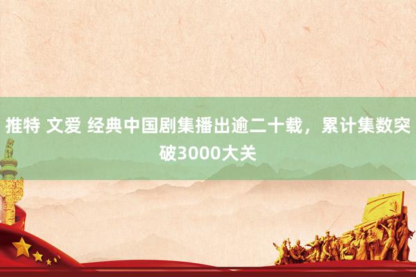 推特 文爱 经典中国剧集播出逾二十载，累计集数突破3000大关
