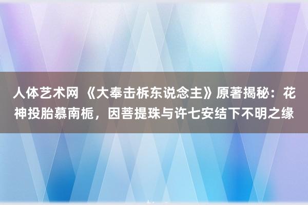 人体艺术网 《大奉击柝东说念主》原著揭秘：花神投胎慕南栀，因菩提珠与许七安结下不明之缘