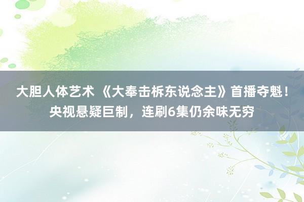 大胆人体艺术 《大奉击柝东说念主》首播夺魁！央视悬疑巨制，连刷6集仍余味无穷