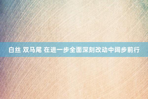 白丝 双马尾 在进一步全面深刻改动中阔步前行
