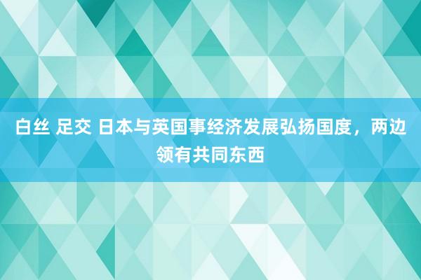 白丝 足交 日本与英国事经济发展弘扬国度，两边领有共同东西