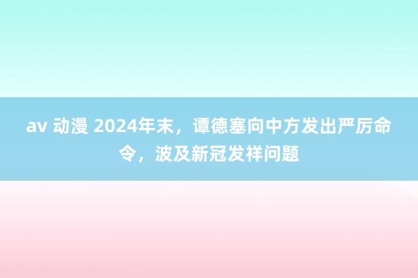 av 动漫 2024年末，谭德塞向中方发出严厉命令，波及新冠发祥问题
