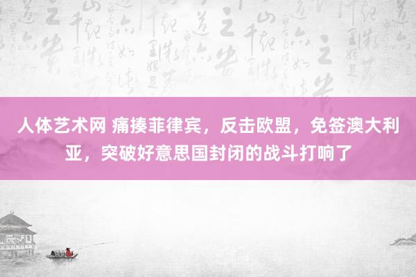 人体艺术网 痛揍菲律宾，反击欧盟，免签澳大利亚，突破好意思国封闭的战斗打响了