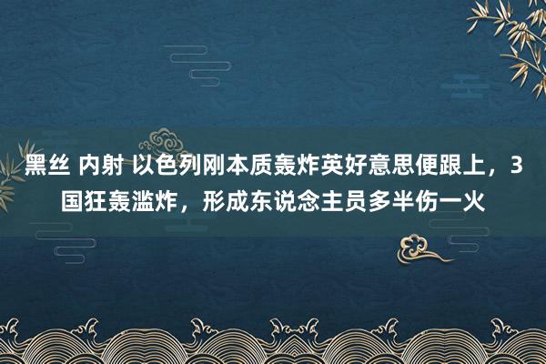 黑丝 内射 以色列刚本质轰炸英好意思便跟上，3国狂轰滥炸，形成东说念主员多半伤一火