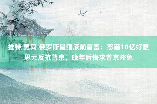 推特 男同 俄罗斯最猖厥前首富：怒砸10亿好意思元反抗普京，晚年后悔求普京豁免